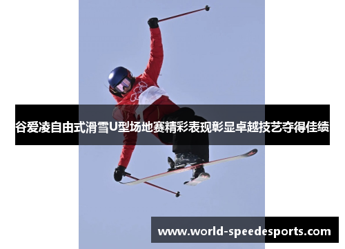 谷爱凌自由式滑雪U型场地赛精彩表现彰显卓越技艺夺得佳绩