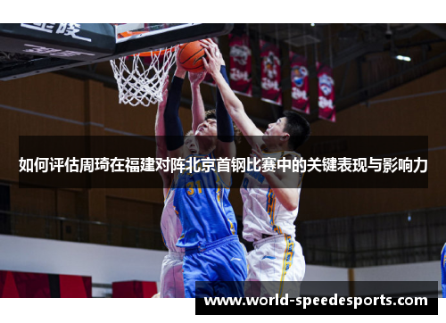 如何评估周琦在福建对阵北京首钢比赛中的关键表现与影响力